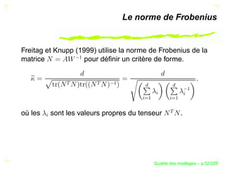 Le norme de Frobenius


Freitag et Knupp (1999) utilise la norme de Frobenius de la



                     ¡
matrice             pour déﬁnir un critère de forme.
                 




                           

                               ¡




                                          £



                                                       £

                                                                ¡
                                               §



                                                            §
                                          ©§
                                           ¡


                                                       ©§
                                                        ¡
                                        ¨



                                                     ¨
où les       sont les valeurs propres du tenseur            .
         §




                                                     ´
                                               Qualite des maillages – p.52/329
 