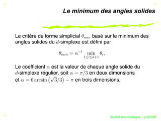 Le minimum des angles solides



Le critère de forme simplicial   basé sur le minimum des




                            %§
                             $
angles solides du -simplexe est déﬁni par




                          ¡
                   %§




                                      §
                    $



                            ¡
                              §
                                  £
                                  ¦¡
Le coefﬁcient est la valeur de chaque angle solide du
 -simplexe régulier, soit        en deux dimensions
et                        en trois dimensions.




                                                ´
                                          Qualite des maillages – p.53/329
 
