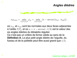 Angles dièdres


      %§




                          § 




                                              § 
                                                 ¡

                                                      § 
                                                         ¢
       $

                ¡
                 §
                     
                      


                               ¡
                               §
                                    
                                    
où      et    sont les normales aux deux faces adjacentes
   § 
    ¡

            § 
                ¢



à l’arête    , et où                        est la valeur des
            §
             




six angles dièdres du tétraèdre régulier.
Ce n’est pas un critère de forme valide au sens de la
Déﬁnition A. Le plus petit angle dièdre de l’aiguille, du
fuseau et de la paillette peut être aussi grand que      .




                                                 ´
                                           Qualite des maillages – p.57/329
 