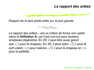 Le rapport des arêtes


Rapport de la plus petite arête sur la plus grande




                           %§
                            $

                                 
                                   
Le rapport des arêtes est un critère de forme non valide
selon la Déﬁnition A, car il est non-nul pour certains
simplexes dégénérés. En 2D, il peut être aussi grand
que      pour le chapeau. En 3D, il peut valoir      pour le
cerf-volant,      pour l’aileron,    pour le chapeau et
pour la paillette.




                                                 ´
                                           Qualite des maillages – p.59/329
 