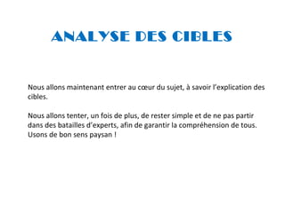 ANALYSE DES CIBLES

Nous allons maintenant entrer au cœur du sujet, à savoir l’explication des
cibles.
Nous allons tenter, un fois de plus, de rester simple et de ne pas partir
dans des batailles d’experts, afin de garantir la compréhension de tous.
Usons de bon sens paysan !

 
