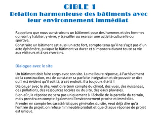 CIBLE 1
Relation harmonieuse des bâtiments avec
leur environnement immédiat
 
Rappelons que nous construisons un bâtiment pour des hommes et des femmes
qui vont y habiter, y vivre, y travailler ou exercer une activité culturelle ou
sportive.
Construire un bâtiment est aussi un acte fort, compte-tenu qu’il ne s’agit pas d’un
acte éphémère, puisque le bâtiment va durer et s’imposera durant toute sa vie
aux visiteurs et à ses riverains.

Dialogue avec le site
Un bâtiment doit faire corps avec son site. La meilleure réponse, à l’achèvement
de la construction, est de constater sa parfaite intégration et de pouvoir se dire
qu’il est évident qu’il soit là, à cet endroit. Il a toujours été là !
Dialoguer avec le site, veut dire tenir compte du climat, des vues, des nuisances,
des pollutions, des ressources locales ou du site, des eaux pluviales.
Bien-sûr, la réponse ne sera pas uniquement à l’échelle de la parcelle du terrain,
mais prendra en compte également l’environnement proche et immédiat.
Prendre en compte les caractéristiques générales du site, veut déjà dire qu’à
l’entrée du projet, on refuse l’immeuble produit et que chaque réponse de projet
est unique.

 