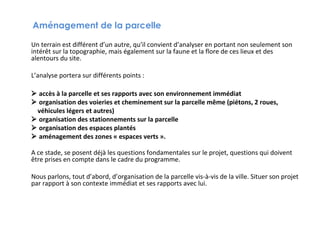 Aménagement de la parcelle
Un terrain est différent d’un autre, qu’il convient d’analyser en portant non seulement son
intérêt sur la topographie, mais également sur la faune et la flore de ces lieux et des
alentours du site.
L’analyse portera sur différents points :
 accès à la parcelle et ses rapports avec son environnement immédiat
 organisation des voieries et cheminement sur la parcelle même (piétons, 2 roues,
véhicules légers et autres)
 organisation des stationnements sur la parcelle
 organisation des espaces plantés
 aménagement des zones « espaces verts ».
A ce stade, se posent déjà les questions fondamentales sur le projet, questions qui doivent
être prises en compte dans le cadre du programme.
Nous parlons, tout d’abord, d’organisation de la parcelle vis-à-vis de la ville. Situer son projet
par rapport à son contexte immédiat et ses rapports avec lui.

 