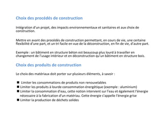 Choix des procédés de construction
Intégration d’un projet, des impacts environnementaux et sanitaires et aux choix de
construction.
Mettre en avant des procédés de construction permettant, en cours de vie, une certaine
flexibilité d’une part, et un tri facile en vue de la déconstruction, en fin de vie, d’autre part.
Exemple : un bâtiment en structure béton est beaucoup plus lourd à travailler en
changement de l’usage intérieur et en déconstruction qu’un bâtiment en structure bois.

Choix des produits de construction
Le choix des matériaux doit porter sur plusieurs éléments, à savoir :
 Limiter les consommations de produits non renouvelables
 Limiter les produits à lourde consommation énergétique (exemple : aluminium)
 Limiter la consommation d’eau, cette notion intervient sur l’eau et également l’énergie
nécessaire à la fabrication d’un matériau. Cette énergie s’appelle l’énergie grise
 Limiter la production de déchets solides

 