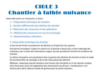 CIBLE 3
Chantier à faible nuisance
Cette cible porte sur cinq points, à savoir :
 1 – Préparation technique

du chantier
2 – Gestion différenciée des déchets de chantier
3 – Réduction des nuisances et des pollutions
4 – Maîtrise des ressources en eau et en énergie
5 – Déconstructions sélectives
1. Préparation technique du chantier
Le but est de limiter la production de déchets et d’optimiser leur gestion.
Une bonne conception s’opère en amont sur la planche à dessin par un bon calpinage des
matériaux, par un plan des réservations soigné, par des procédures limitant les accidents de
chantier.
La même conception sera qualitative dans la gestion des déchets de chantier et dans le mode
de fonctionnalité, de stockage et de tri de l’évacuation des déchets.
Réflexion : beaucoup trop de chantiers sont encore très mal gérés en tri de chantier comptetenu d’une part, de la non application des intervenants (ou de leur « menfoutisme ») et 
d’autre part, dans l’absence totale de gestion pour les petits chantiers.

 