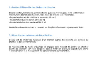 2. Gestion différenciée des déchets de chantier
Encore une fois, la meilleure gestion est celle que nous n’avons pas à faire, soit limiter au
maximum les déchets des chantiers. Trois types de déchets sont référencés :
- les déchets inertes (DI : 65 % de la masse des déchets)
- les déchets industries banals (DIB : 33 %)
- les déchets industriels spéciaux (DIS : 2 %)
Les déchets doivent être triés et ramenés sur des plates-formes de regroupement de tri.

3. Réduction des nuisances et des pollutions
L’enjeu est de limiter les nuisances d’un chantier auprès des riverains, des ouvriers du
chantier et de l’environnement.

 

La responsabilité du maître d’ouvrage est engagée dans l’intérêt de générer un chantier
qualifié de chantier « vert » qui oblige des accès à mettre en œuvre, le respect d’une charte
« chantier vert » et le management des comportements sur le chantier.

 