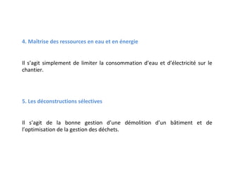 4. Maîtrise des ressources en eau et en énergie
Il s’agit simplement de limiter la consommation d’eau et d’électricité sur le
chantier.

5. Les déconstructions sélectives
Il s’agit de la bonne gestion d’une démolition d’un bâtiment et de
l’optimisation de la gestion des déchets.

 