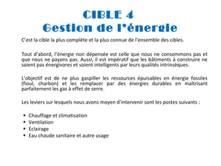 CIBLE 4
Gestion de l’énergie
C’est la cible la plus complète et la plus connue de l’ensemble des cibles.
Tout d’abord, l’énergie non dépensée est celle que nous ne consommons pas et
que nous ne payons pas. Aussi, il est impératif que les bâtiments à construire ne
soient pas énergivores et soient intelligents par leurs qualités intrinsèques.
L’objectif est de ne plus gaspiller les ressources épuisables en énergie fossiles
(fioul, charbon) et les remplacer par des énergies durables en maîtrisant
parfaitement les gaz à effet de serre.
Les leviers sur lesquels nous avons moyen d’intervenir sont les postes suivants :





Chauffage et climatisation
Ventilation
Eclairage
Eau chaude sanitaire et autre usage

 