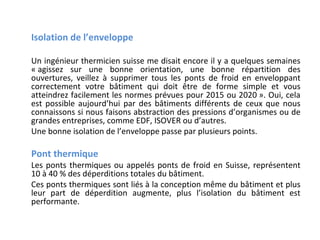 Isolation de l’enveloppe
Un ingénieur thermicien suisse me disait encore il y a quelques semaines
« agissez sur une bonne orientation, une bonne répartition des
ouvertures, veillez à supprimer tous les ponts de froid en enveloppant
correctement votre bâtiment qui doit être de forme simple et vous
atteindrez facilement les normes prévues pour 2015 ou 2020 ». Oui, cela
est possible aujourd’hui par des bâtiments différents de ceux que nous
connaissons si nous faisons abstraction des pressions d’organismes ou de
grandes entreprises, comme EDF, ISOVER ou d’autres.
Une bonne isolation de l’enveloppe passe par plusieurs points.

Pont thermique

Les ponts thermiques ou appelés ponts de froid en Suisse, représentent
10 à 40 % des déperditions totales du bâtiment.
Ces ponts thermiques sont liés à la conception même du bâtiment et plus
leur part de déperdition augmente, plus l’isolation du bâtiment est
performante.

 