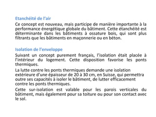 Etanchéité de l’air
Ce concept est nouveau, mais participe de manière importante à la
performance énergétique globale du bâtiment. Cette étanchéité est
déterminante dans les bâtiments à ossature bois, qui sont plus
filtrants que les bâtiments en maçonnerie ou en béton.
Isolation de l’enveloppe
Suivant un concept purement français, l’isolation était placée à
l’intérieur du logement. Cette disposition favorise les ponts
thermiques.
La lutte contre les ponts thermiques demande une isolation
extérieure d’une épaisseur de 20 à 30 cm, en Suisse, qui permettra
outre ses capacités à isoler le bâtiment, de lutter efficacement
contre les ponts thermiques.
Cette sur-isolation est valable pour les parois verticales du
bâtiment, mais également pour sa toiture ou pour son contact avec
le sol.

 