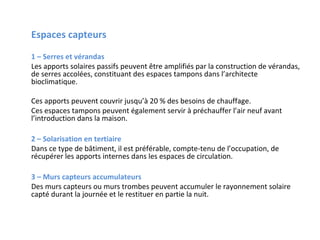 Espaces capteurs
1 – Serres et vérandas
Les apports solaires passifs peuvent être amplifiés par la construction de vérandas,
de serres accolées, constituant des espaces tampons dans l’architecte
bioclimatique.
Ces apports peuvent couvrir jusqu’à 20 % des besoins de chauffage.
Ces espaces tampons peuvent également servir à préchauffer l’air neuf avant
l’introduction dans la maison.
2 – Solarisation en tertiaire
Dans ce type de bâtiment, il est préférable, compte-tenu de l’occupation, de
récupérer les apports internes dans les espaces de circulation.
3 – Murs capteurs accumulateurs
Des murs capteurs ou murs trombes peuvent accumuler le rayonnement solaire
capté durant la journée et le restituer en partie la nuit.

 