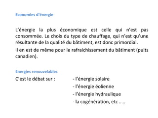 Economies d’énergie

L’énergie la plus économique est celle qui n’est pas
consommée. Le choix du type de chauffage, qui n’est qu’une
résultante de la qualité du bâtiment, est donc primordial.
Il en est de même pour le rafraichissement du bâtiment (puits
canadien).
Energies renouvelables

C’est le débat sur :

- l’énergie solaire
- l’énergie éolienne
- l’énergie hydraulique
- la cogénération, etc …..

 