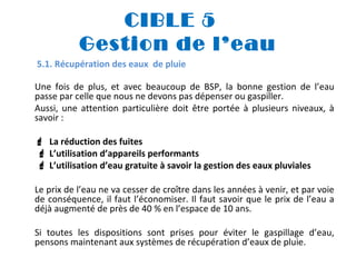CIBLE 5
Gestion de l’eau
5.1. Récupération des eaux de pluie
Une fois de plus, et avec beaucoup de BSP, la bonne gestion de l’eau
passe par celle que nous ne devons pas dépenser ou gaspiller.
Aussi, une attention particulière doit être portée à plusieurs niveaux, à
savoir :
 La réduction des fuites
 L’utilisation d’appareils performants
 L’utilisation d’eau gratuite à savoir la gestion des eaux pluviales
Le prix de l’eau ne va cesser de croître dans les années à venir, et par voie
de conséquence, il faut l’économiser. Il faut savoir que le prix de l’eau a
déjà augmenté de près de 40 % en l’espace de 10 ans.
Si toutes les dispositions sont prises pour éviter le gaspillage d’eau,
pensons maintenant aux systèmes de récupération d’eaux de pluie.

 