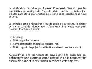 La vérification de cet objectif passe d’une part, bien sûr, par les
possibilités de captage de l’eau de pluie (surface de toiture) et
d’autre part, de la pluviométrie de la zone dans laquelle nous nous
situons.
Le principe est de récupérer l’eau de pluie de la toiture, la diriger
vers une cuve de récupération d’eau et utiliser cette eau pour
diverses fonctions, à savoir :
 Arrosage
 Nettoyage des voitures
 Alimentation des chasses d’eau des WC
 Nettoyage du linge (cette utilisation est assez controversée)

Aujourd’hui, des fabricants de cuves ont des procédés qui
permettent une automatisation complète de la récupération
d’eaux de pluie et la restitution dans ses divers objectifs.

 