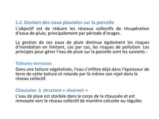 5.2. Gestion des eaux pluviales sur la parcelle
L’objectif est de réduire les réseaux collectifs de récupération
d’eaux de pluie, principalement par période d’orages.
La gestion de ces eaux de pluie diminue également les risques
d’inondation en limitant, cas par cas, les risques de pollution. Les
principes pour gérer l’eau de pluie sur la parcelle sont les suivants :
Toitures-terrasses
Dans une toiture végétalisée, l’eau s’infiltre déjà dans l’épaisseur de
terre de cette toiture et retarde par là-même son rejet dans le
réseau collectif.
Chaussées à structure « réservoir »
L’eau de pluie est stockée dans le corps de la chaussée et est
renvoyée vers le réseau collectif de manière calculée ou régulée.

 