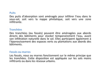 Puits
Des puits d’absorption sont aménagés pour infiltrer l’eau dans le
sous-sol, soit vers la nappe phréatique, soit vers une zone
infiltrante.
Tranchées
Des tranchées (ou fossés) peuvent être aménagées aux abords
directs des bâtiments pour stocker temporairement l’eau, avant
son infiltration naturelle dans le sol. Elles participent également à
l’épanouissement des espaces verts ou plantations aux abords des
bâtiments.
Fossés ou marres
Les fossés, nous ou marres fonctionnent sur le même principe que
les tranchées. Cette disposition est appliquée sur les sols moins
infiltrants ou dans les réseaux urbains.

 