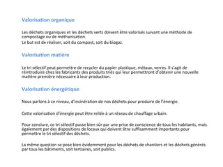 Valorisation organique
Les déchets organiques et les déchets verts doivent être valorisés suivant une méthode de
compostage ou de méthanisation.
Le but est de réaliser, soit du compost, soit du biogaz.

Valorisation matière
Le tri sélectif peut permettre de recycler du papier plastique, métaux, verres. Il s’agit de
réintroduire chez les fabricants des produits triés qui leur permettront d’obtenir une nouvelle
matière première nécessaire à leur production.

Valorisation énergétique
Nous parlons à ce niveau, d’incinération de nos déchets pour produire de l’énergie.
Cette valorisation d’énergie peut être reliée à un réseau de chauffage urbain.
Pour conclure, ce tri sélectif passe bien sûr par une prise de conscience de tous les habitants, mais
également par des dispositions de locaux qui doivent être suffisamment importants pour
permettre le tri sélectif des déchets.
La même question se pose bien évidemment pour les déchets de chantiers et les déchets générés
par tous les bâtiments, soit tertiaires, soit publics.

 