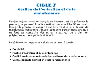 CIBLE 7
Gestion de l’entretien et de la
maintenance
L’enjeu majeur quand on conçoit un bâtiment est de préserver le
plus longtemps possible la destination pour lequel il a été construit.
Il s’agit de prendre en compte l’investissement initial et le coût de
maintenance obligatoire. Aussi le bons sens paysan nous dira qu’il
ne faut pas construire des usines à gaz qui demandent un
polytechnicien pour gérer le bâtiment.
Le bâtiment doit répondre à plusieurs critères, à savoir :





Durabilité
Facilité d’entretien et de maintenance
Qualité environnementale de l’entretien et de la maintenance
Organisation de l’entretien et de la maintenance

 
