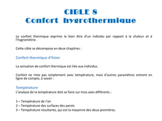 CIBLE 8
Confort hygrothermique
Le confort thermique exprime le bien être d’un individu par rapport à la chaleur et à
l’hygrométrie.
Cette cible se décompose en deux chapitres :

Confort thermique d’hiver
La sensation de confort thermique est liée aux individus.
Confort ne rime pas simplement avec température, mais d’autres paramètres entrent en
ligne de compte, à savoir :

Température

L’analyse de la température doit se faire sur trois axes différents :
1 – Température de l’air
2 – Température des surfaces des parois
3 – Température résultante, qui est la moyenne des deux premières.

 