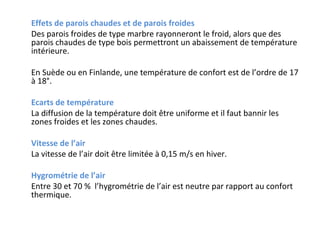 Effets de parois chaudes et de parois froides
Des parois froides de type marbre rayonneront le froid, alors que des
parois chaudes de type bois permettront un abaissement de température
intérieure.
En Suède ou en Finlande, une température de confort est de l’ordre de 17
à 18°.
Ecarts de température
La diffusion de la température doit être uniforme et il faut bannir les
zones froides et les zones chaudes.
Vitesse de l’air
La vitesse de l’air doit être limitée à 0,15 m/s en hiver.
Hygrométrie de l’air
Entre 30 et 70 % l’hygrométrie de l’air est neutre par rapport au confort
thermique.

 