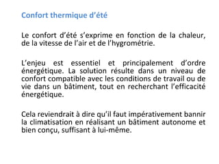 Confort thermique d’été
Le confort d’été s’exprime en fonction de la chaleur,
de la vitesse de l’air et de l’hygrométrie.
L’enjeu est essentiel et principalement d’ordre
énergétique. La solution résulte dans un niveau de
confort compatible avec les conditions de travail ou de
vie dans un bâtiment, tout en recherchant l’efficacité
énergétique.
Cela reviendrait à dire qu’il faut impérativement bannir
la climatisation en réalisant un bâtiment autonome et
bien conçu, suffisant à lui-même.

 