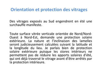 Orientation et protection des vitrages
Des vitrages exposés au Sud engendrent en été une
surchauffe manifeste.
Toute surface vitrée verticale orientée de Nord/NordOuest à Nord-Est, demande une protection solaire
extérieure. La nature et l’inclinaison des lamelles
seront judicieusement calculées suivant la latitude et
la longitude du lieu. Je parlais bien de protection
solaire extérieure puisque les stores intérieurs ne
permettent pas de réduire les apports solaires d’été,
qui ont déjà traversé le vitrage avant d’être arrêtés par
la protection intérieure.

 