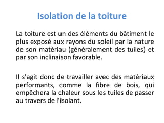 Isolation de la toiture
La toiture est un des éléments du bâtiment le
plus exposé aux rayons du soleil par la nature
de son matériau (généralement des tuiles) et
par son inclinaison favorable.
Il s’agit donc de travailler avec des matériaux
performants, comme la fibre de bois, qui
empêchera la chaleur sous les tuiles de passer
au travers de l’isolant.

 