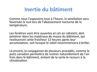 Inertie du bâtiment
Comme nous l’exposions tout à l’heure, la ventilation sera
favorisée la nuit lors de l’abaissement nocturne de la
température.
Les fenêtres vont être ouvertes et cet air rafraichi, doit
pénétrer dans les matériaux de masse du bâtiment, qui
restitueront cette fraîcheur 12 heures après leur
accumulation, soit lorsque le soleil recommencera à briller.
Là encore, la conjugaison de plusieurs procédés, comme le
puits canadien permettra de rentrer naturellement de l’air
frais dans le bâtiment, évitant de la sorte le recours à la
climatisation.

 