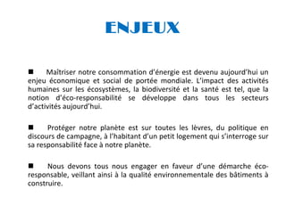 ENJEUX

Maîtriser notre consommation d’énergie est devenu aujourd’hui un
enjeu économique et social de portée mondiale. L’impact des activités
humaines sur les écosystèmes, la biodiversité et la santé est tel, que la
notion d’éco-responsabilité se développe dans tous les secteurs
d’activités aujourd’hui.

Protéger notre planète est sur toutes les lèvres, du politique en
discours de campagne, à l’habitant d’un petit logement qui s’interroge sur
sa responsabilité face à notre planète.

Nous devons tous nous engager en faveur d’une démarche écoresponsable, veillant ainsi à la qualité environnementale des bâtiments à
construire.

 