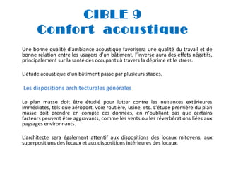 CIBLE 9
Confort acoustique
Une bonne qualité d’ambiance acoustique favorisera une qualité du travail et de
bonne relation entre les usagers d’un bâtiment, l’inverse aura des effets négatifs,
principalement sur la santé des occupants à travers la déprime et le stress.
L’étude acoustique d’un bâtiment passe par plusieurs stades.

Les dispositions architecturales générales
Le plan masse doit être étudié pour lutter contre les nuisances extérieures
immédiates, tels que aéroport, voie routière, usine, etc. L’étude première du plan
masse doit prendre en compte ces données, en n’oubliant pas que certains
facteurs peuvent être aggravants, comme les vents ou les réverbérations liées aux
paysages environnants.
L’architecte sera également attentif aux dispositions des locaux mitoyens, aux
superpositions des locaux et aux dispositions intérieures des locaux.

 