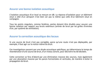 Assurer une bonne isolation acoustique
L’isolation acoustique d’un local se mesure en dB. La réponse d’isolation pour un bâtiment
situé à côté d’un aéroport n’est bien sûr pas la même que celle d’un bâtiment situé en
campagne.
Tous les points singuliers, comme fenêtres, portes doivent être étudiés pour assurer une
bonne isolation par rapport aux bruits extérieurs (entrée de bruit par les grilles d’entrées
d’air, par système de ventilation).

Assurer la correction acoustique des locaux
Si une source de bruit n’est pas corrigible, parce qu’une route n’est pas déplaçable, par
exemple, il faut agir sur la notion même du bruit.
Ces investigations passent par une étude acoustique spécifique, qui déterminera le temps de
réverbération d’une source de bruit, d’un niveau sonore, pour décroitre les 60 décibels.
Cette correction se fera d’abord par une élimination massive des sources, mais également
par une absorption massive par les parois horizontales et verticales, de manière à éviter la
propagation du bruit.

 