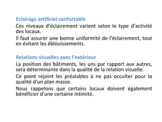 Eclairage artificiel confortable
Ces niveaux d’éclairement varient selon le type d’activité
des locaux.
Il faut assurer une bonne uniformité de l’éclairement, tout
en évitant les éblouissements.
Relations visuelles avec l’extérieur
La position des bâtiments, les uns par rapport aux autres,
sera déterminante dans la qualité de la relation visuelle.
Ce point rejoint les préalables à ne pas occulter pour la
qualité d’un plan masse.
Nous rappelons que certains locaux doivent également
bénéficier d’une certaine intimité.

 