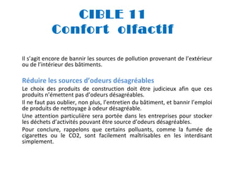 CIBLE 11
Confort olfactif
Il s’agit encore de bannir les sources de pollution provenant de l’extérieur
ou de l’intérieur des bâtiments.

Réduire les sources d’odeurs désagréables

Le choix des produits de construction doit être judicieux afin que ces
produits n’émettent pas d’odeurs désagréables.
Il ne faut pas oublier, non plus, l’entretien du bâtiment, et bannir l’emploi
de produits de nettoyage à odeur désagréable.
Une attention particulière sera portée dans les entreprises pour stocker
les déchets d’activités pouvant être source d’odeurs désagréables.
Pour conclure, rappelons que certains polluants, comme la fumée de
cigarettes ou le CO2, sont facilement maîtrisables en les interdisant
simplement.

 