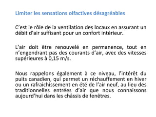 Limiter les sensations olfactives désagréables
C’est le rôle de la ventilation des locaux en assurant un
débit d’air suffisant pour un confort intérieur.
L’air doit être renouvelé en permanence, tout en
n’engendrant pas des courants d’air, avec des vitesses
supérieures à 0,15 m/s.
Nous rappelons également à ce niveau, l’intérêt du
puits canadien, qui permet un réchauffement en hiver
ou un rafraichissement en été de l’air neuf, au lieu des
traditionnelles entrées d’air que nous connaissons
aujourd’hui dans les châssis de fenêtres.

 