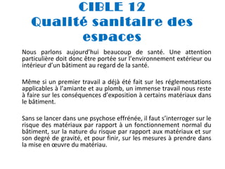 CIBLE 12
Qualité sanitaire des
espaces
Nous parlons aujourd’hui beaucoup de santé. Une attention
particulière doit donc être portée sur l’environnement extérieur ou
intérieur d’un bâtiment au regard de la santé.
Même si un premier travail a déjà été fait sur les réglementations
applicables à l’amiante et au plomb, un immense travail nous reste
à faire sur les conséquences d’exposition à certains matériaux dans
le bâtiment.
Sans se lancer dans une psychose effrénée, il faut s’interroger sur le
risque des matériaux par rapport à un fonctionnement normal du
bâtiment, sur la nature du risque par rapport aux matériaux et sur
son degré de gravité, et pour finir, sur les mesures à prendre dans
la mise en œuvre du matériau.

 