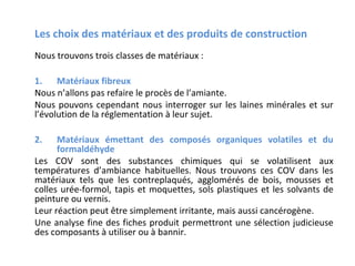 Les choix des matériaux et des produits de construction
Nous trouvons trois classes de matériaux :
1. Matériaux fibreux
Nous n’allons pas refaire le procès de l’amiante.
Nous pouvons cependant nous interroger sur les laines minérales et sur
l’évolution de la réglementation à leur sujet.
2.

Matériaux émettant des composés organiques volatiles et du
formaldéhyde
Les COV sont des substances chimiques qui se volatilisent aux
températures d’ambiance habituelles. Nous trouvons ces COV dans les
matériaux tels que les contreplaqués, agglomérés de bois, mousses et
colles urée-formol, tapis et moquettes, sols plastiques et les solvants de
peinture ou vernis.
Leur réaction peut être simplement irritante, mais aussi cancérogène.
Une analyse fine des fiches produit permettront une sélection judicieuse
des composants à utiliser ou à bannir.

 