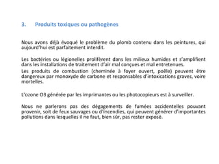 3.

Produits toxiques ou pathogènes

Nous avons déjà évoqué le problème du plomb contenu dans les peintures, qui
aujourd’hui est parfaitement interdit.
Les bactéries ou légionelles prolifèrent dans les milieux humides et s’amplifient
dans les installations de traitement d’air mal conçues et mal entretenues.
Les produits de combustion (cheminée à foyer ouvert, poêle) peuvent être
dangereux par monoxyde de carbone et responsables d’intoxications graves, voire
mortelles.
L’ozone O3 générée par les imprimantes ou les photocopieurs est à surveiller .
Nous ne parlerons pas des dégagements de fumées accidentelles pouvant
provenir, soit de feux sauvages ou d’incendies, qui peuvent générer d’importantes
pollutions dans lesquelles il ne faut, bien sûr, pas rester exposé.

 