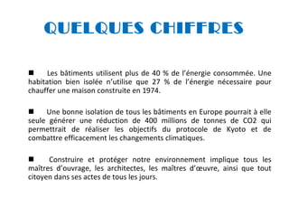 QUELQUES CHIFFRES

Les bâtiments utilisent plus de 40 % de l’énergie consommée. Une
habitation bien isolée n’utilise que 27 % de l’énergie nécessaire pour
chauffer une maison construite en 1974.

Une bonne isolation de tous les bâtiments en Europe pourrait à elle
seule générer une réduction de 400 millions de tonnes de CO2 qui
permettrait de réaliser les objectifs du protocole de Kyoto et de
combattre efficacement les changements climatiques.

Construire et protéger notre environnement implique tous les
maîtres d’ouvrage, les architectes, les maîtres d’œuvre, ainsi que tout
citoyen dans ses actes de tous les jours.

 