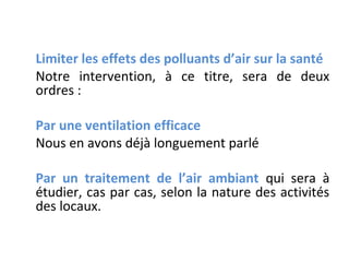 Limiter les effets des polluants d’air sur la santé
Notre intervention, à ce titre, sera de deux
ordres :
Par une ventilation efficace
Nous en avons déjà longuement parlé
Par un traitement de l’air ambiant qui sera à
étudier, cas par cas, selon la nature des activités
des locaux.

 