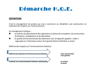 Démarche H.Q.E.
DEFINITION
C’est le management de projets qui vise à construire ou réhabiliter une construction en
maîtrisant les impacts sur l’environnement.
Ce management implique :

la maîtrise du déroulement des opérations en phase de conception, de construction,
d’utilisation, d’adaptation et de démolition

la qualité environnementale des bâtiments vise 14 objectifs appelés « cibles »
regroupés en 2 domaines autour de 4 grands thèmes (familles), à savoir :
Maîtrise des impacts sur l’environnement extérieur

Maîtrise des impacts sur l’environnement extérieur

l’éco construction
l’éco gestion

Création d’un environnement intérieur satisfaisant

le confort
la santé

 