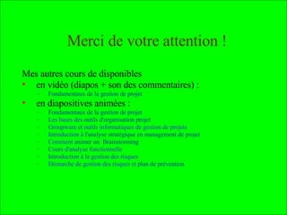 Mes autres cours : en vidéo (diapos + son des commentaires) : Fondamentaux de la gestion de projet  et  Animation d’équipe-projet et motivation en diapositives animées : Fondamentaux de la gestion de projet Les bases des  outils d'organisation projet Groupware et outils informatiques de gestion de projets  Introduction à  l'analyse stratégique en management de projet   Comment  animer un  Brainstorming  et 4 topos de  Méthodes de Résolution de Problèmes Cours d'analyse fonctionnelle Introduction à la gestion des risques  Démarche de gestion des risques et  plan de prévention Sociologie des  organisations , recueil et  traitement de données , prévention du  plagiat ,  marchés financiers ,  qualité , établir des  cartes conceptuelles , utiliser  Wikipédia et MediaWiki  Enfin, voici des  cartes conceptuelles  résumant certains des cours  Pour en savoir plus : 