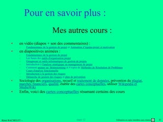 Pour en savoir plus :
                                         Mes autres cours :
      •     en vidéo (diapos + son des commentaires) :
            –     Fondamentaux de la gestion de projet et Animation d’équipe-projet et motivation
      •     en diapositives animées :
            –     Fondamentaux de la gestion de projet
            –     Les bases des outils d'organisation projet
            –     Groupware et outils informatiques de gestion de projets
            –     Introduction à l'analyse stratégique en management de projet
            –     Comment animer un Brainstorming et 4 topos de Méthodes de Résolution de Problèmes
            –     Cours d'analyse fonctionnelle
            –     Introduction à la gestion des risques
            –     Démarche de gestion des risques et plan de prévention
      •     Sociologie des organisations, recueil et traitement de données, prévention du plagiat,
            marchés financiers, qualité, établir des cartes conceptuelles, utiliser Wikipédia et
            MediaWiki
      •     Enfin, voici des cartes conceptuelles résumant certains des cours




Rémi BACHELET –                                                mars 12                              Utilisation ou copie interdites sans citation   11
 