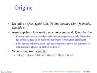 Origine

        • Du latin : « Quis, Quid, Ubi, Quibus auxiliis, Cur, Quomodo,
          Quando ».
        • Aussi appelée « Hexamètre mnémotechnique de Quintilien1 ».
              – Cet hexamètre était une figure de rhétorique permettant de déterminer
                les circonstances de la personne résumant l'instruction criminelle
              – utilisé principalement dans la préparation de rapports (de journalistes,
                d'enquêteurs, etc.) et la gestion de projet.
        • Version anglaise : Five Ws.
              – * Who? * What? * When? * Where? * Why? * How?




Rémi BACHELET –                          1/ quoiqu’il ait été probablement introduit par Hermagoras de Temnos
                                                mars 12                                                                      source
                                                                                            Utilisation ou copie interdites sans citation   3
 