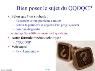 Bien poser le sujet du QQOQCP
        • Selon que l’on souhaite :
          – s’accorder sur un problème à traiter
          – définir le périmètre et objectif d’un projet à lancer
          – poser un diagnostic
        …on interprétera différemment les 7 questions
        • Autre formule mnémotechnique :
              – CQQCOQP
        • Voir aussi
              – les « 5 pourquoi »




Rémi BACHELET –                      mars 12           Utilisation ou copie interdites sans citation   6
 