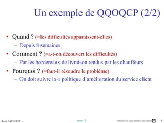 Un exemple de QQOQCP (2/2)

   • Quand ? (=les difficultés apparaissent-elles)
         – Depuis 8 semaines
   • Comment ? (=a-t-on découvert les difficultés)
         – Par les bordereaux de livraison rendus par les chauffeurs
   • Pourquoi ? (=faut-il résoudre le problème)
         – On doit suivre la « politique d’amélioration du service client




Rémi BACHELET –                       mars 12           Utilisation ou copie interdites sans citation   9
 