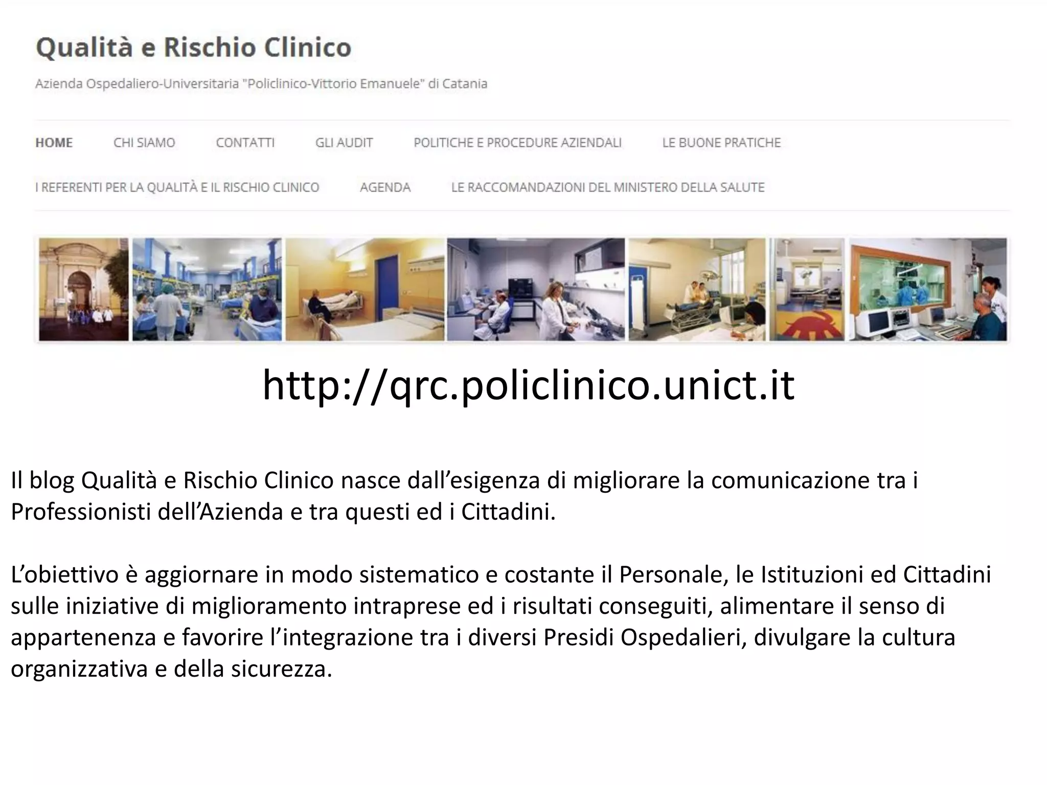 http://qrc.policlinico.unict.it
Il blog Qualità e Rischio Clinico nasce dall’esigenza di migliorare la comunicazione tra i
Professionisti dell’Azienda e tra questi ed i Cittadini.
L’obiettivo è aggiornare in modo sistematico e costante il Personale, le Istituzioni ed Cittadini
sulle iniziative di miglioramento intraprese ed i risultati conseguiti, alimentare il senso di
appartenenza e favorire l’integrazione tra i diversi Presidi Ospedalieri, divulgare la cultura
organizzativa e della sicurezza.