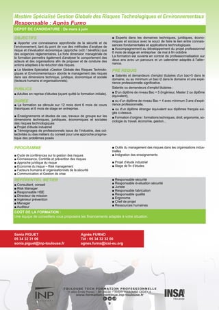 OBJECTIFS
■ Développer une culture de sécurité. Contribuer à l’élaboration, la
conduite et l’évaluation de la politique et des programmes de ges-
tion des risques. Définir les priorités d’action. Former et conseiller à
la sécurité et à la gestion des risques.
PUBLICS
■ Cet enseignement s’adresse à tous les professionnels de
santé souhaitant faire évoluer leur métier vers la gestion des
risques et aux acteurs concernés par les vigilances, les dé-
marches « qualité », la certification.
DURÉE
■ La formation se déroule en temps partagé sur 24 mois sur la
base de séminaires de 4 à 5 jours groupés sur une semaine
par mois.
■ Enseignements et d’études de cas, travaux de groupe.
■ 40 % des cours communs avec le Mastère Spécialisé Gestion
Globale des Risques Technologiques et Environnementaux.
■ Témoignages de professionnels issus du corps médical, de
l’industrie, des établissements de soin.
■ Une thèse professionnelle encadrée par un tuteur expert, di-
rectement applicable dans le contexte professionnel.
La formation est ouverte en contrat de professionnalisation sur
deux ans avec un parcours et un calendrier adaptés à l’alter-
nance.
PRÉ REQUIS
■ Bac + 5 ou au minimum un bac+2 dans le domaine et une expé-
rience professionnelle significative.
DÉPOT DE CANDIDATURE : De mars à juin
PROGRAMME
■ Généralités – Introduction à la gestion des risques
■ Connaissance des risques
■ Outils du management des risques
■ Gouvernance du risque
■ Facteurs humains et organisationnels de la sécurité
■ Intégration des enseignements
■ Thèse professionnelle
10
Mastère Spécialisé Gestion des Risques en Milieu de Soins
Responsable : Agnès Furno
RÉFÉRENTIEL MÉTIER
■ Gestionnaire des risques dans des établissements du domaine de la santé (hôpitaux, cliniques…)
COÛT DE LA FORMATION :
Une équipe de conseillers vous proposera les financements adaptés à votre situation.
Sonia PIGUET
05 34 32 31 06
sonia.piguet@inp-toulouse.fr
Agnès FURNO
Tél : 05 34 32 32 00
agnes.furno@icsi-eu.org
 