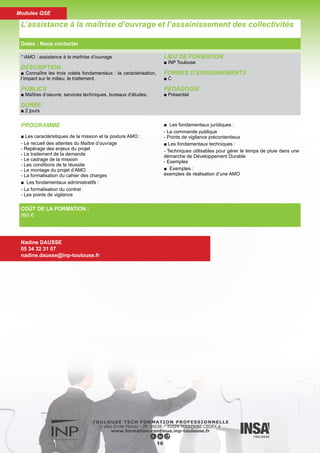 DESCRIPTION
■ Connaître les trois volets fondamentaux : la caractérisation,
l’impact sur le milieu, le traitement.
PUBLICS
■ Services techniques départementaux (DDE, DDAF, SATESE,
DDASS etc...). Bureaux d’études privés. Services techniques
des communes. Aménageurs ayant besoin de connaître les
eaux de ruissellement.
DURÉE
■ 2 jours
LIEU DE FORMATION
■ INP Toulouse
FORMES D’ENSEIGNEMENTS
■ C
PÉDAGOGIE
■ Présentiel
PROGRAMME
■ Aspects réglementaires, impacts
■ Interventions en amont des réseaux, solutions compensa-
toires
■ Quelle stratégie de réduction des rejets urbains de temps de
pluie ?
- Caractérisation des rejets de temps de pluie, traitabilité
- Filières de traitement, choix possibles
■ Dimensionnement des ouvrages
La pollution et le traitement des eaux pluviales
Dates : Nous contacter
Nadine DAUSSE
05 34 32 31 07
nadine.dausse@inp-toulouse.fr
COÛT DE LA FORMATION :
714 €
17
Modules QSE
 