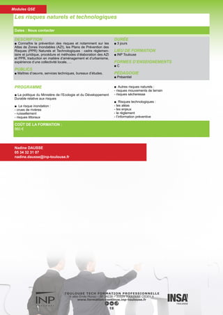 DESCRIPTION
■ Connaître les techniques et les réalisations d’assainissement
pluvial.
PUBLICS
■ Ingénieurs, techniciens des bureaux d’étude publics et privés.
Aménageurs et urbanistes.
DURÉE
■ 3 jours
LIEU DE FORMATION
■ INP Toulouse
FORMES D’ENSEIGNEMENTS
■ C
PÉDAGOGIE
■ Présentiel
PROGRAMME
■ Les études hydrauliques. Le risque et le dimensionnement.
Les bassins de retenue
■ L’approche intégrée au niveau du bassin versant :
- Intégration au PLU, SCOT
- Aspect réglementaire: loi sur l’eau et techniques alternatives
■ Techniques alternatives :
- chaussées réservoir, puits d’infiltration, tranchées, noues
- la conception
- la dépollution
- l’entretien, les coûts
- exemples
■ Point de vue d’un aménageur illustré par des cas pratiques
(Zones d’activités économiques)
■ Visite d’ouvrages sur le grand Toulouse (Petits lotissements -
Zones d’activités économiques)
■ Etudes de cas
Les techniques alternatives pour l’assainissement pluvial
Dates : Nous contacter
Nadine DAUSSE
05 34 32 31 07
nadine.dausse@inp-toulouse.fr
COÛT DE LA FORMATION :
1 280 €
19
Modules QSE
 