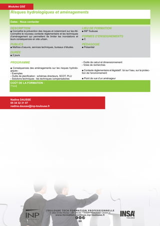 DESCRIPTION
■ Connaître tous les éléments techniques et financiers pour
mener à bien l’élaboration des schémas directeurs d’assainis-
sement.
PUBLICS
■ Maîtres d’oeuvre, services techniques, bureaux d’études.
DURÉE
■ 2 jours
LIEU DE FORMATION
■ INP Toulouse
FORMES D’ENSEIGNEMENTS
■ C
PÉDAGOGIE
■ Présentiel
PROGRAMME
■ Diagnostic des réseaux / Schémas directeurs : contexte régle-
mentaire, objectifs, contenu
■ La position des Agences de l’Eau
■ Les aides financières
■ Diagnostic de fonctionnement des réseaux : Temps sec -
Temps de pluie
■ Diagnostic physique des ouvrages : visitable, non visitable
■ Schémas directeurs : Aspects méthodologiques, zonage, IM-
PACTS sur le milieu, pollutions agricoles et diffuses, risque hy-
drologique...
■ Etudes de cas
Schémas directeurs d’assainissement
Dates : Nous contacter
Nadine DAUSSE
05 34 32 31 07
nadine.dausse@inp-toulouse.fr
COÛT DE LA FORMATION :
714 €
21
Modules QSE
 